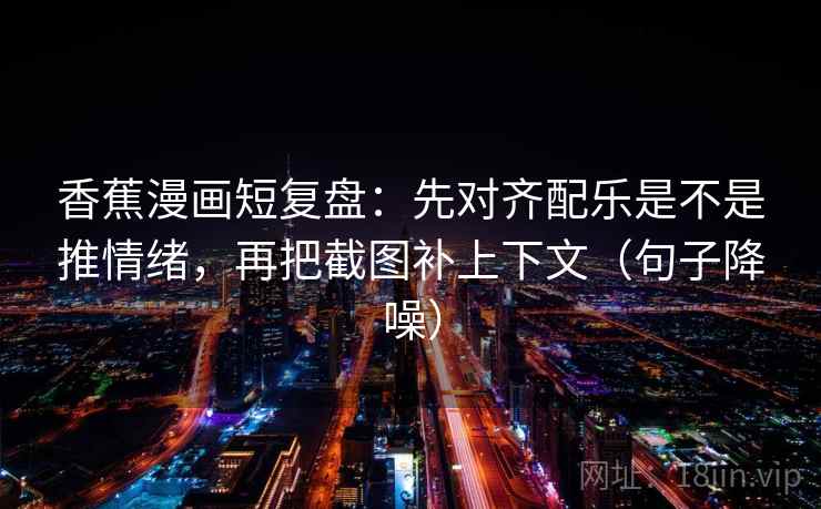 香蕉漫画短复盘：先对齐配乐是不是推情绪，再把截图补上下文（句子降噪）