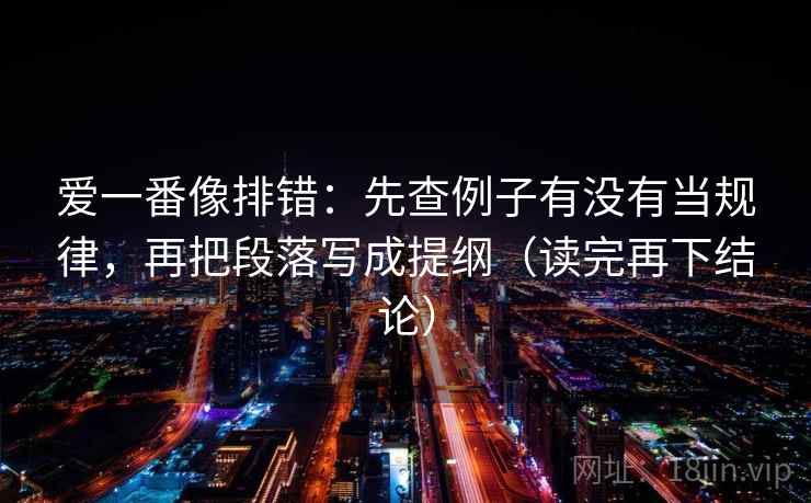 爱一番像排错:先查例子有没有当规律,再把段落写成提纲(读完再下结论) 爱一番像排错:先查例子有没有当规律,再把段落写成提纲(读完再下结论)