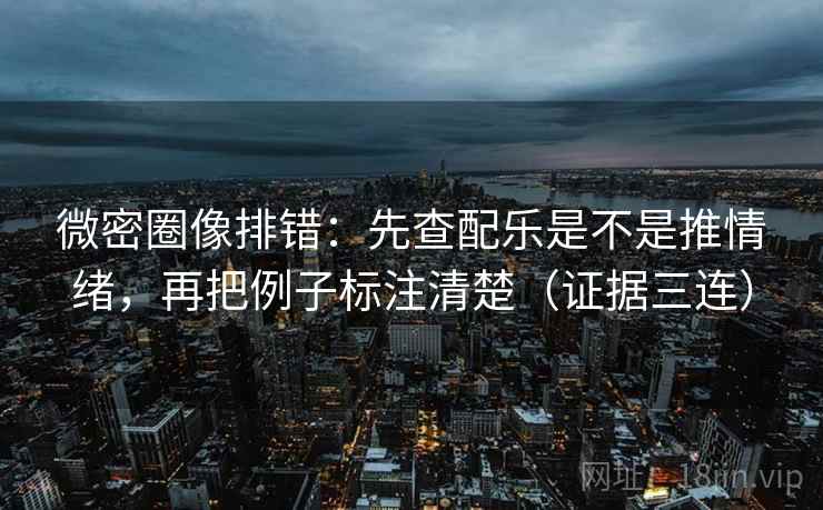 微密圈像排错：先查配乐是不是推情绪，再把例子标注清楚（证据三连）