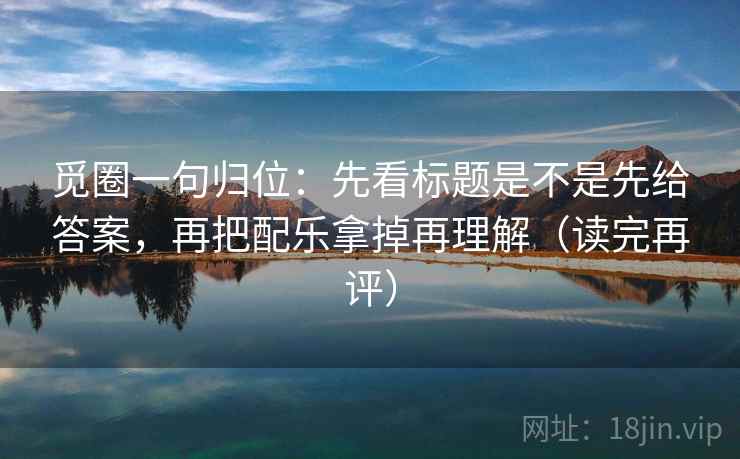 觅圈一句归位：先看标题是不是先给答案，再把配乐拿掉再理解（读完再评）