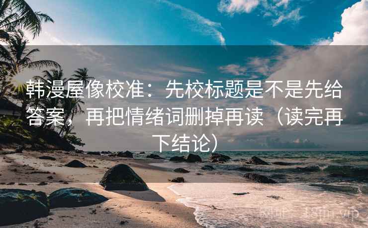 韩漫屋像校准：先校标题是不是先给答案，再把情绪词删掉再读（读完再下结论）