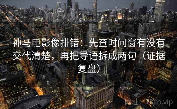 神马电影像排错：先查时间窗有没有交代清楚，再把导语拆成两句（证据复盘）