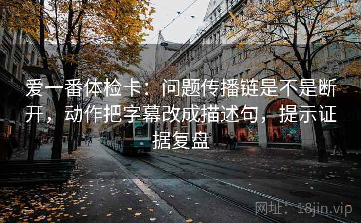 爱一番体检卡：问题传播链是不是断开，动作把字幕改成描述句，提示证据复盘