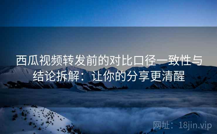 西瓜视频转发前的对比口径一致性与结论拆解：让你的分享更清醒