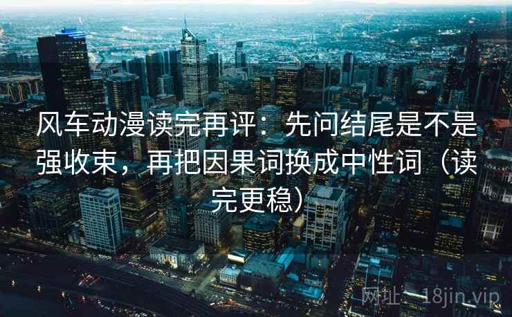 风车动漫读完再评：先问结尾是不是强收束，再把因果词换成中性词（读完更稳）
