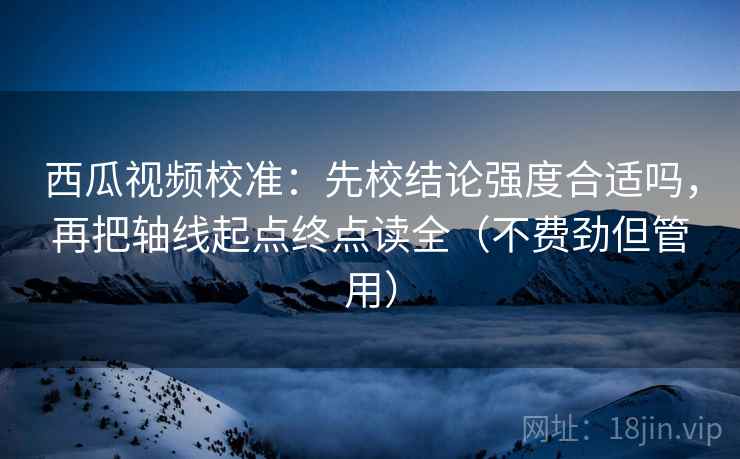 西瓜视频校准：先校结论强度合适吗，再把轴线起点终点读全（不费劲但管用）