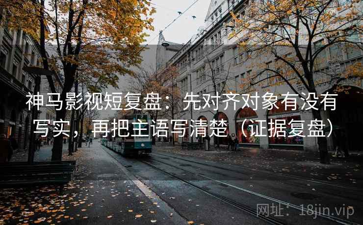 神马影视短复盘：先对齐对象有没有写实，再把主语写清楚（证据复盘）