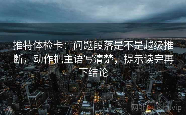 推特体检卡：问题段落是不是越级推断，动作把主语写清楚，提示读完再下结论
