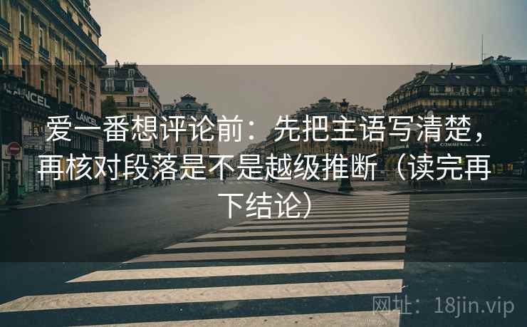爱一番想评论前：先把主语写清楚，再核对段落是不是越级推断（读完再下结论）