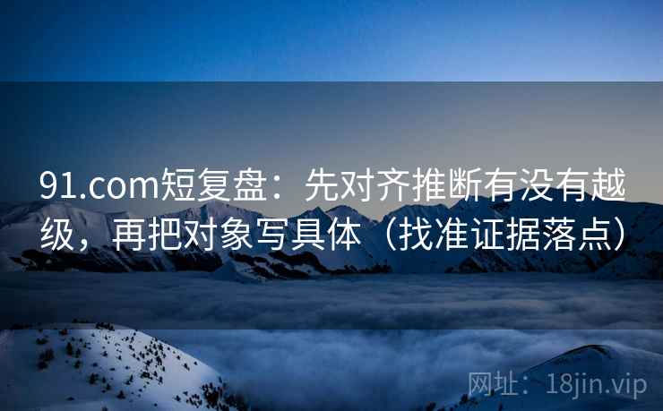 91.com短复盘：先对齐推断有没有越级，再把对象写具体（找准证据落点）