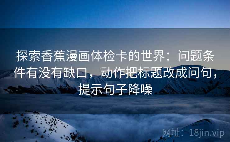 探索香蕉漫画体检卡的世界：问题条件有没有缺口，动作把标题改成问句，提示句子降噪