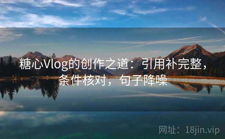 糖心Vlog的创作之道：引用补完整，条件核对，句子降噪