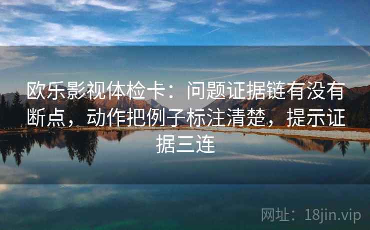 欧乐影视体检卡：问题证据链有没有断点，动作把例子标注清楚，提示证据三连