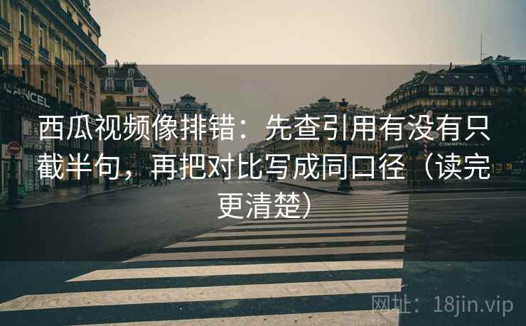 西瓜视频像排错：先查引用有没有只截半句，再把对比写成同口径（读完更清楚）