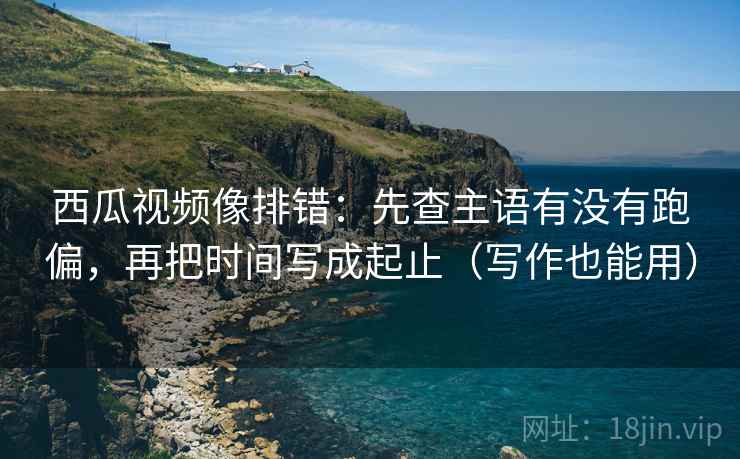 西瓜视频像排错：先查主语有没有跑偏，再把时间写成起止（写作也能用）
