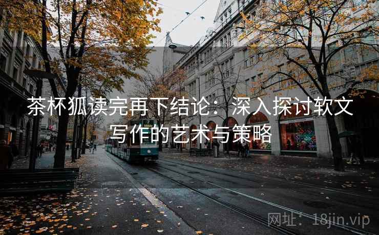 茶杯狐读完再下结论:深入探讨软文写作的艺术与策略 茶杯狐读完再下结论:深入探讨软文写作的艺术与策略