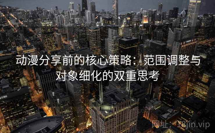 动漫分享前的核心策略:范围调整与对象细化的双重思考 动漫分享前的核心策略:范围调整与对象细化的双重思考