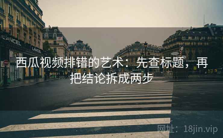 西瓜视频排错的艺术:先查标题,再把结论拆成两步 西瓜视频排错的艺术:先查标题,再把结论拆成两步