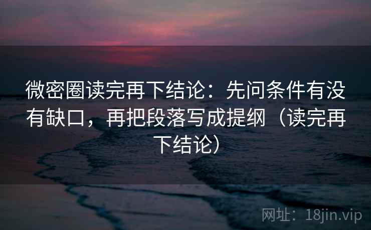 微密圈读完再下结论:先问条件有没有缺口,再把段落写成提纲(读完再下结论) 微密圈读完再下结论:先问条件有没有缺口,再把段落写成提纲(读完再下结论)
