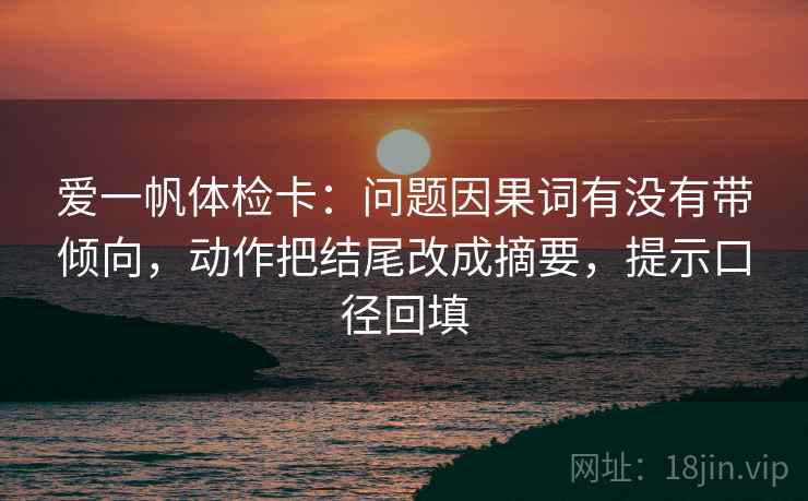 爱一帆体检卡:问题因果词有没有带倾向,动作把结尾改成摘要,提示口径回填 爱一帆体检卡:问题因果词有没有带倾向,动作把结尾改成摘要,提示口径回填