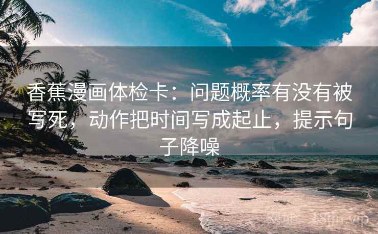 香蕉漫画体检卡:问题概率有没有被写死,动作把时间写成起止,提示句子降噪 香蕉漫画体检卡:问题概率有没有被写死,动作把时间写成起止,提示句子降噪
